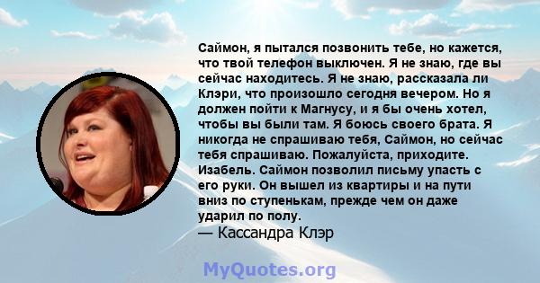 Саймон, я пытался позвонить тебе, но кажется, что твой телефон выключен. Я не знаю, где вы сейчас находитесь. Я не знаю, рассказала ли Клэри, что произошло сегодня вечером. Но я должен пойти к Магнусу, и я бы очень