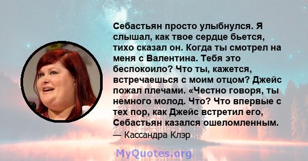 Себастьян просто улыбнулся. Я слышал, как твое сердце бьется, тихо сказал он. Когда ты смотрел на меня с Валентина. Тебя это беспокоило? Что ты, кажется, встречаешься с моим отцом? Джейс пожал плечами. «Честно говоря,