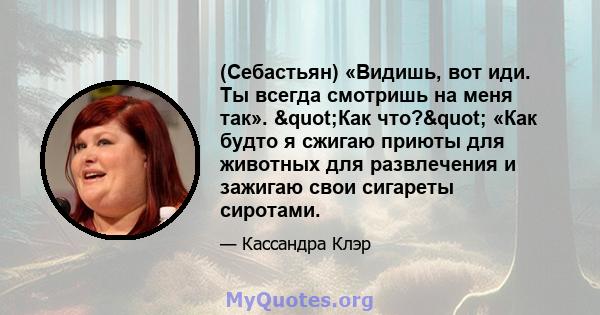 (Себастьян) «Видишь, вот иди. Ты всегда смотришь на меня так». "Как что?" «Как будто я сжигаю приюты для животных для развлечения и зажигаю свои сигареты сиротами.