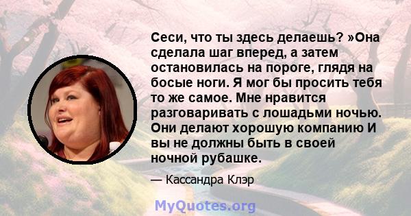 Сеси, что ты здесь делаешь? »Она сделала шаг вперед, а затем остановилась на пороге, глядя на босые ноги. Я мог бы просить тебя то же самое. Мне нравится разговаривать с лошадьми ночью. Они делают хорошую компанию И вы