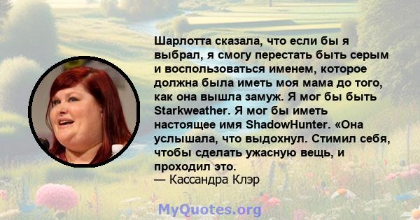 Шарлотта сказала, что если бы я выбрал, я смогу перестать быть серым и воспользоваться именем, которое должна была иметь моя мама до того, как она вышла замуж. Я мог бы быть Starkweather. Я мог бы иметь настоящее имя