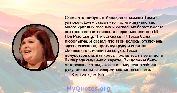 Скажи что -нибудь в Мандарине, сказала Тесса с улыбкой. Джем сказал что -то, что звучало как много хриплых гласных и согласных бегает вместе, его голос воспитывался и падает мелодично: Ni Hen Piao Liang. Что вы сказали? 