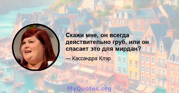 Скажи мне, он всегда действительно груб, или он спасает это для мирдан?