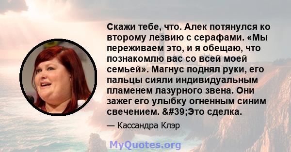 Скажи тебе, что. Алек потянулся ко второму лезвию с серафами. «Мы переживаем это, и я обещаю, что познакомлю вас со всей моей семьей». Магнус поднял руки, его пальцы сияли индивидуальным пламенем лазурного звена. Они