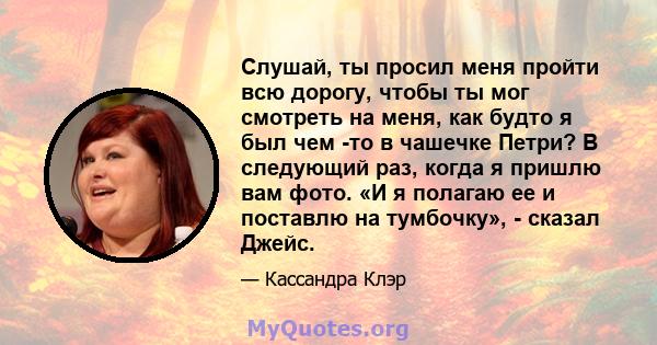 Слушай, ты просил меня пройти всю дорогу, чтобы ты мог смотреть на меня, как будто я был чем -то в чашечке Петри? В следующий раз, когда я пришлю вам фото. «И я полагаю ее и поставлю на тумбочку», - сказал Джейс.