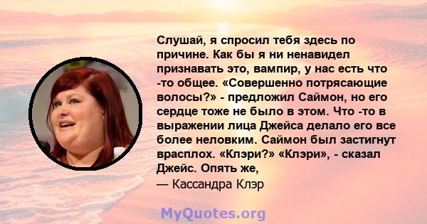 Слушай, я спросил тебя здесь по причине. Как бы я ни ненавидел признавать это, вампир, у нас есть что -то общее. «Совершенно потрясающие волосы?» - предложил Саймон, но его сердце тоже не было в этом. Что -то в