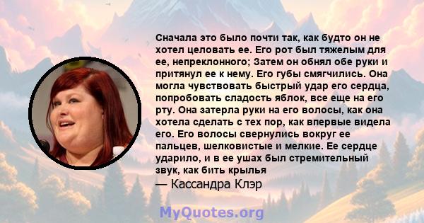 Сначала это было почти так, как будто он не хотел целовать ее. Его рот был тяжелым для ее, непреклонного; Затем он обнял обе руки и притянул ее к нему. Его губы смягчились. Она могла чувствовать быстрый удар его сердца, 