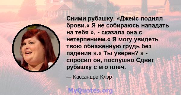 Сними рубашку. «Джейс поднял брови.« Я не собираюсь нападать на тебя », - сказала она с нетерпением.« Я могу увидеть твою обнаженную грудь без падения ».« Ты уверен? » - спросил он, послушно Сдвиг рубашку с его плеч.