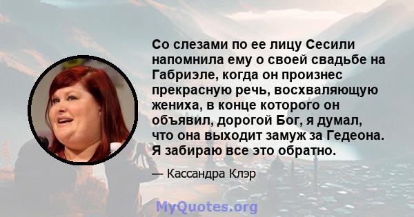 Со слезами по ее лицу Сесили напомнила ему о своей свадьбе на Габриэле, когда он произнес прекрасную речь, восхваляющую жениха, в конце которого он объявил, дорогой Бог, я думал, что она выходит замуж за Гедеона. Я