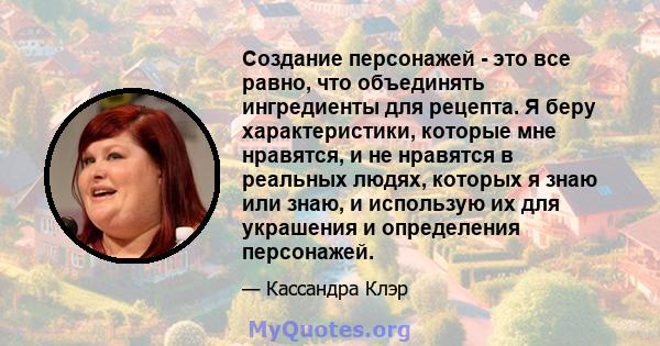 Создание персонажей - это все равно, что объединять ингредиенты для рецепта. Я беру характеристики, которые мне нравятся, и не нравятся в реальных людях, которых я знаю или знаю, и использую их для украшения и