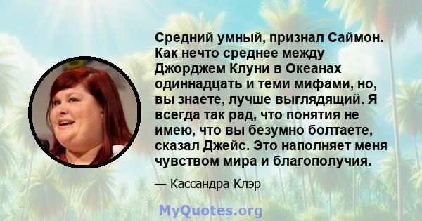 Средний умный, признал Саймон. Как нечто среднее между Джорджем Клуни в Океанах одиннадцать и теми мифами, но, вы знаете, лучше выглядящий. Я всегда так рад, что понятия не имею, что вы безумно болтаете, сказал Джейс.