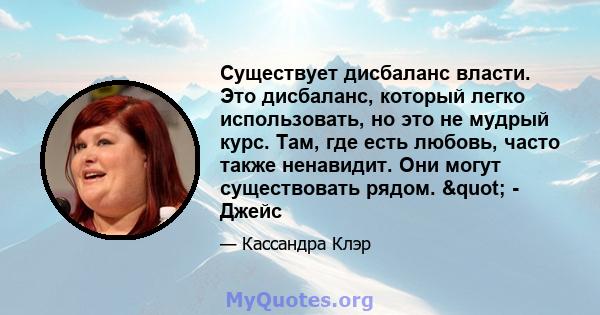 Существует дисбаланс власти. Это дисбаланс, который легко использовать, но это не мудрый курс. Там, где есть любовь, часто также ненавидит. Они могут существовать рядом. " - Джейс