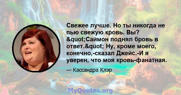 Свежее лучше. Но ты никогда не пью свежую кровь. Вы? "Саймон поднял бровь в ответ." Ну, кроме моего, конечно,-сказал Джейс.-И я уверен, что моя кровь-фанатная.