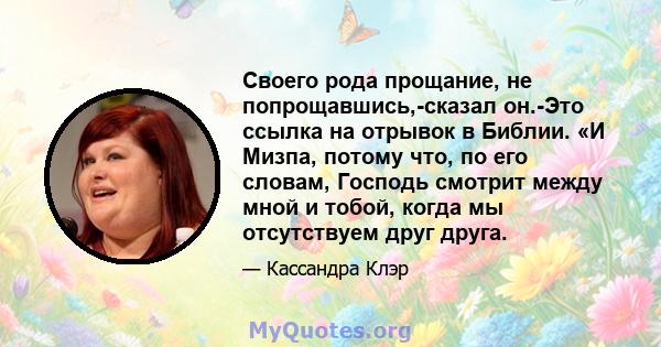 Своего рода прощание, не попрощавшись,-сказал он.-Это ссылка на отрывок в Библии. «И Мизпа, потому что, по его словам, Господь смотрит между мной и тобой, когда мы отсутствуем друг друга.