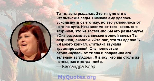 Та-то, «она рыдала». Это тянуло его в итальянские сады. Сначала ему удалось ускользнуть от его мау, но это уклонилось от него по пути. Независимо от того, сколько я закричал, это не заставило бы его развернуть! «Она