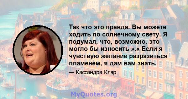 Так что это правда. Вы можете ходить по солнечному свету. Я подумал, что, возможно, это могло бы износить ».« Если я чувствую желание разразиться пламенем, я дам вам знать.