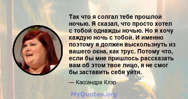 Так что я солгал тебе прошлой ночью. Я сказал, что просто хотел с тобой однажды ночью. Но я хочу каждую ночь с тобой. И именно поэтому я должен выскользнуть из вашего окна, как трус. Потому что, если бы мне пришлось