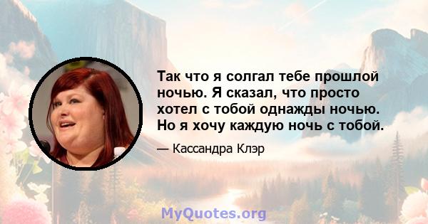 Так что я солгал тебе прошлой ночью. Я сказал, что просто хотел с тобой однажды ночью. Но я хочу каждую ночь с тобой.