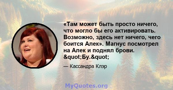 «Там может быть просто ничего, что могло бы его активировать. Возможно, здесь нет ничего, чего боится Алек». Магнус посмотрел на Алек и поднял брови. "Бу."