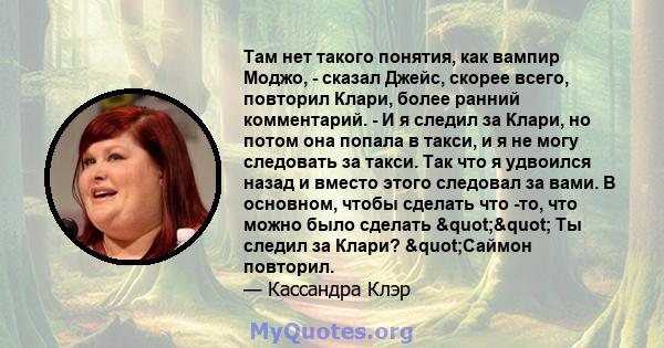 Там нет такого понятия, как вампир Моджо, - сказал Джейс, скорее всего, повторил Клари, более ранний комментарий. - И я следил за Клари, но потом она попала в такси, и я не могу следовать за такси. Так что я удвоился