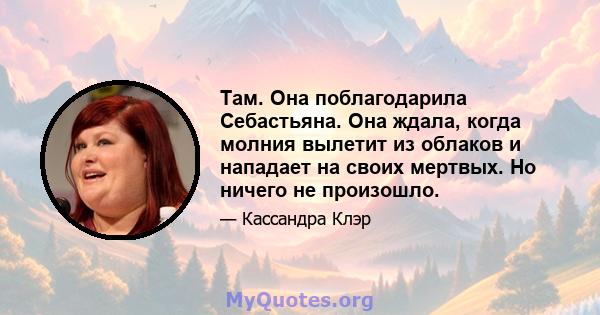 Там. Она поблагодарила Себастьяна. Она ждала, когда молния вылетит из облаков и нападает на своих мертвых. Но ничего не произошло.