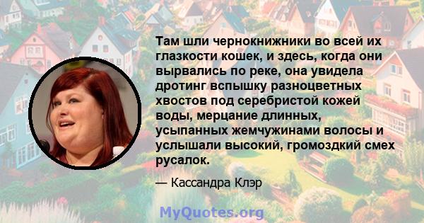 Там шли чернокнижники во всей их глазкости кошек, и здесь, когда они вырвались по реке, она увидела дротинг вспышку разноцветных хвостов под серебристой кожей воды, мерцание длинных, усыпанных жемчужинами волосы и