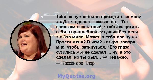 Тебе не нужно было приходить за мной ».« Да, я сделал, - сказал он. - Ты слишком неопытный, чтобы защитить себя в враждебной ситуации без меня ».« Это мило. Может, я тебя прощу ».« Прости меня? В чем? »« Фро, говоря