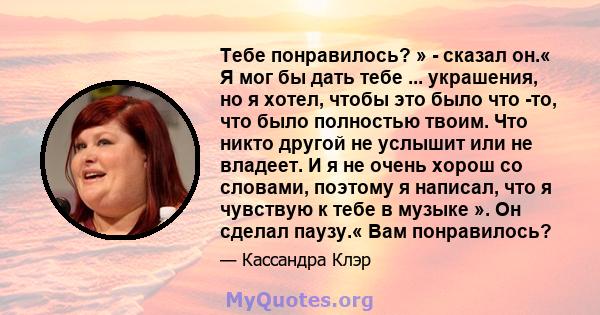 Тебе понравилось? » - сказал он.« Я мог бы дать тебе ... украшения, но я хотел, чтобы это было что -то, что было полностью твоим. Что никто другой не услышит или не владеет. И я не очень хорош со словами, поэтому я