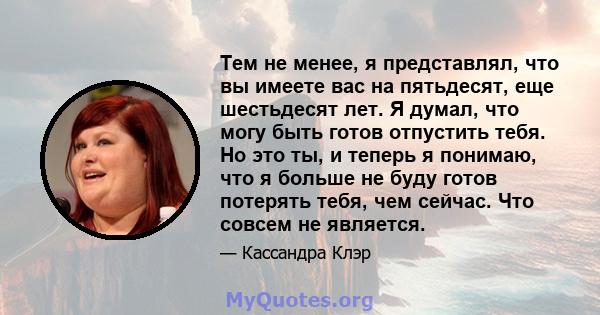 Тем не менее, я представлял, что вы имеете вас на пятьдесят, еще шестьдесят лет. Я думал, что могу быть готов отпустить тебя. Но это ты, и теперь я понимаю, что я больше не буду готов потерять тебя, чем сейчас. Что