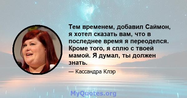 Тем временем, добавил Саймон, я хотел сказать вам, что в последнее время я переоделся. Кроме того, я сплю с твоей мамой. Я думал, ты должен знать.