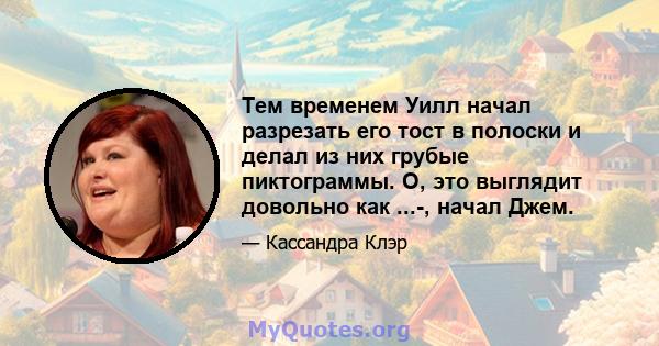 Тем временем Уилл начал разрезать его тост в полоски и делал из них грубые пиктограммы. О, это выглядит довольно как ...-, начал Джем.