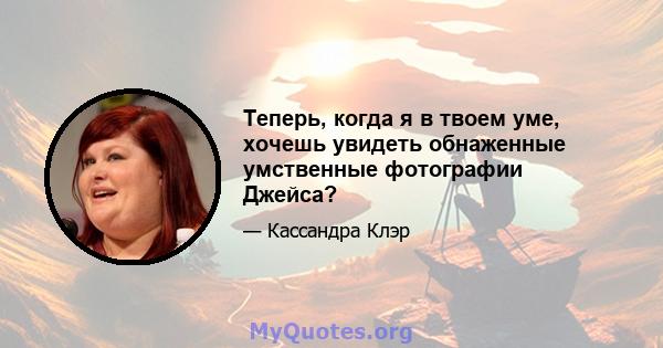 Теперь, когда я в твоем уме, хочешь увидеть обнаженные умственные фотографии Джейса?