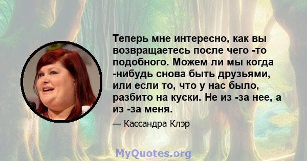 Теперь мне интересно, как вы возвращаетесь после чего -то подобного. Можем ли мы когда -нибудь снова быть друзьями, или если то, что у нас было, разбито на куски. Не из -за нее, а из -за меня.