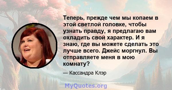 Теперь, прежде чем мы копаем в этой светлой головке, чтобы узнать правду, я предлагаю вам охладить свой характер. И я знаю, где вы можете сделать это лучше всего. Джейс моргнул. Вы отправляете меня в мою комнату?