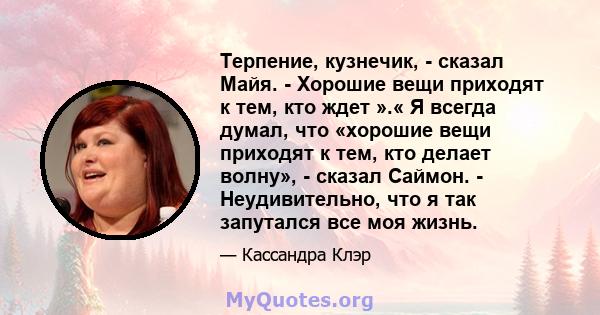 Терпение, кузнечик, - сказал Майя. - Хорошие вещи приходят к тем, кто ждет ».« Я всегда думал, что «хорошие вещи приходят к тем, кто делает волну», - сказал Саймон. - Неудивительно, что я так запутался все моя жизнь.