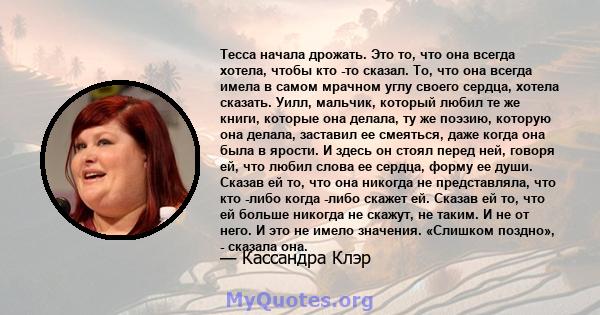 Тесса начала дрожать. Это то, что она всегда хотела, чтобы кто -то сказал. То, что она всегда имела в самом мрачном углу своего сердца, хотела сказать. Уилл, мальчик, который любил те же книги, которые она делала, ту же 