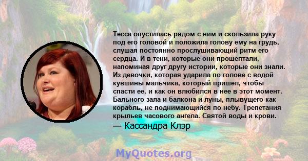 Тесса опустилась рядом с ним и скользила руку под его головой и положила голову ему на грудь, слушая постоянно прослушивающий ритм его сердца. И в тени, которые они прошептали, напоминая друг другу истории, которые они