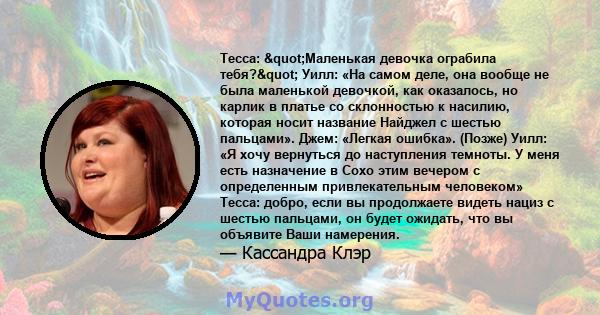 Тесса: "Маленькая девочка ограбила тебя?" Уилл: «На самом деле, она вообще не была маленькой девочкой, как оказалось, но карлик в платье со склонностью к насилию, которая носит название Найджел с шестью