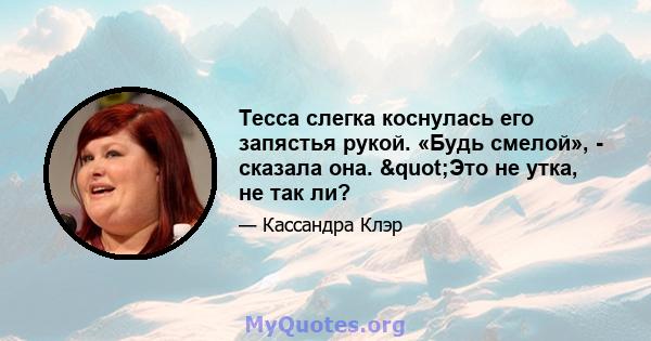 Тесса слегка коснулась его запястья рукой. «Будь смелой», - сказала она. "Это не утка, не так ли?