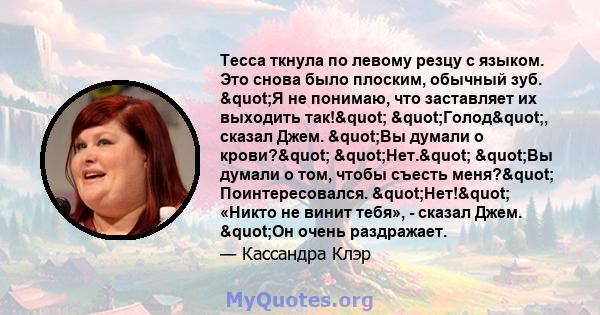 Тесса ткнула по левому резцу с языком. Это снова было плоским, обычный зуб. "Я не понимаю, что заставляет их выходить так!" "Голод", сказал Джем. "Вы думали о крови?" "Нет."