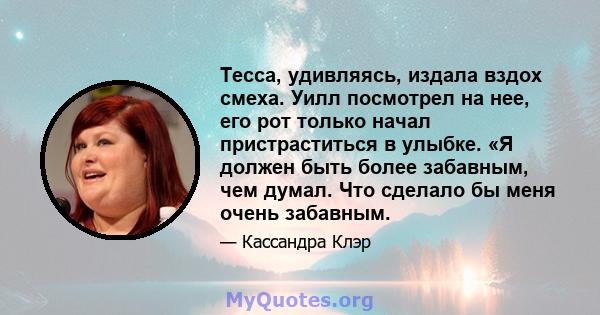 Тесса, удивляясь, издала вздох смеха. Уилл посмотрел на нее, его рот только начал пристраститься в улыбке. «Я должен быть более забавным, чем думал. Что сделало бы меня очень забавным.