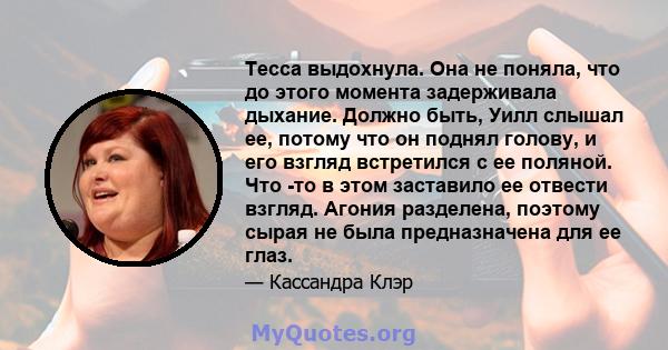 Тесса выдохнула. Она не поняла, что до этого момента задерживала дыхание. Должно быть, Уилл слышал ее, потому что он поднял голову, и его взгляд встретился с ее поляной. Что -то в этом заставило ее отвести взгляд.