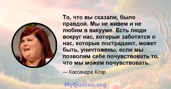 То, что вы сказали, было правдой. Мы не живем и не любим в вакууме. Есть люди вокруг нас, которые заботятся о нас, которые пострадают, может быть, уничтожены, если мы позволим себе почувствовать то, что мы можем