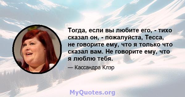 Тогда, если вы любите его, - тихо сказал он, - пожалуйста, Тесса, не говорите ему, что я только что сказал вам. Не говорите ему, что я люблю тебя.