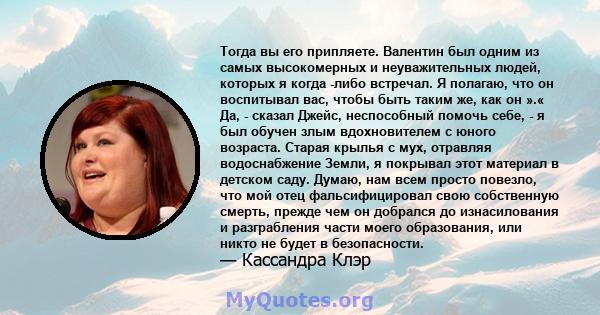 Тогда вы его припляете. Валентин был одним из самых высокомерных и неуважительных людей, которых я когда -либо встречал. Я полагаю, что он воспитывал вас, чтобы быть таким же, как он ».« Да, - сказал Джейс, неспособный