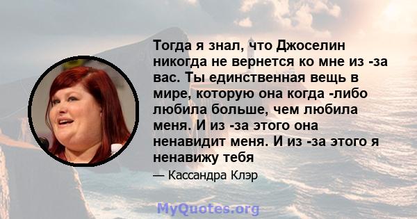 Тогда я знал, что Джоселин никогда не вернется ко мне из -за вас. Ты единственная вещь в мире, которую она когда -либо любила больше, чем любила меня. И из -за этого она ненавидит меня. И из -за этого я ненавижу тебя