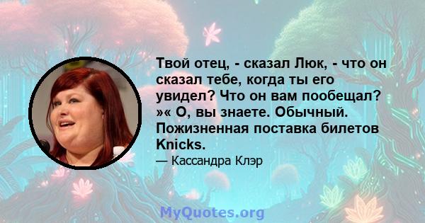 Твой отец, - сказал Люк, - что он сказал тебе, когда ты его увидел? Что он вам пообещал? »« О, вы знаете. Обычный. Пожизненная поставка билетов Knicks.