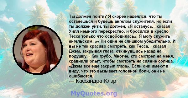 Ты должен пойти? Я скорее надеялся, что ты останешься и будешь ангелом служителя, но если ты должен уйти, ты должен. «Я останусь, - сказал Уилл немного перекрестно, и бросился в кресло Тесса только что освободилась». Я