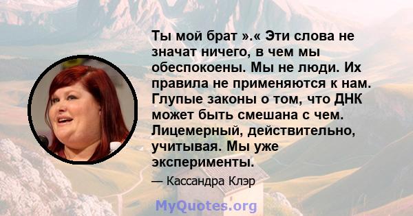 Ты мой брат ».« Эти слова не значат ничего, в чем мы обеспокоены. Мы не люди. Их правила не применяются к нам. Глупые законы о том, что ДНК может быть смешана с чем. Лицемерный, действительно, учитывая. Мы уже