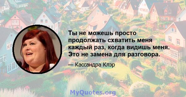 Ты не можешь просто продолжать схватить меня каждый раз, когда видишь меня. Это не замена для разговора.